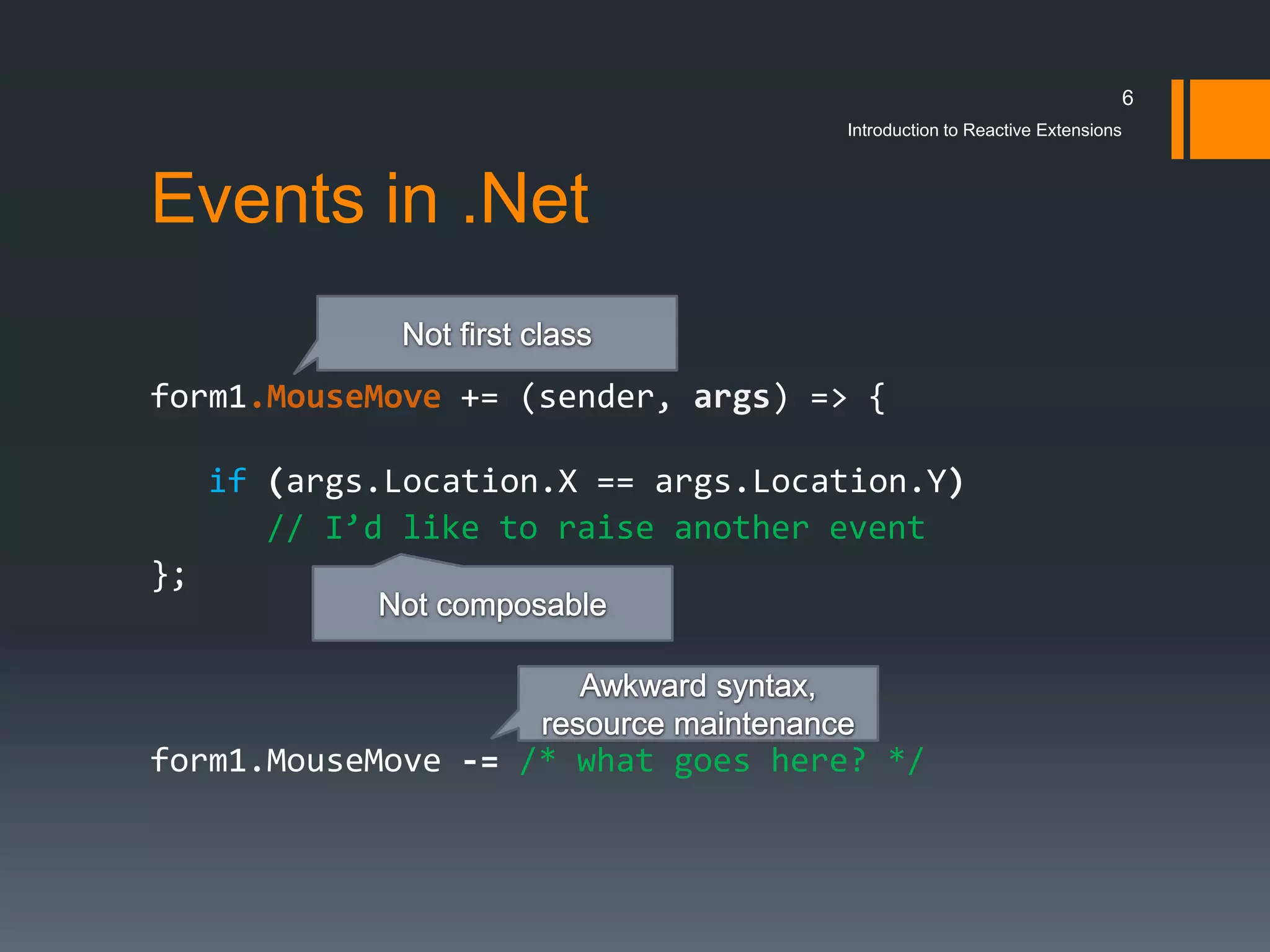 6
                                     Introduction to Reactive Extensions



Events in .Net

form1.MouseMove += (sender, args) => {

     if (args.Location.X == args.Location.Y)
        // I’d like to raise another event
};




form1.MouseMove -= /* what goes here? */
 