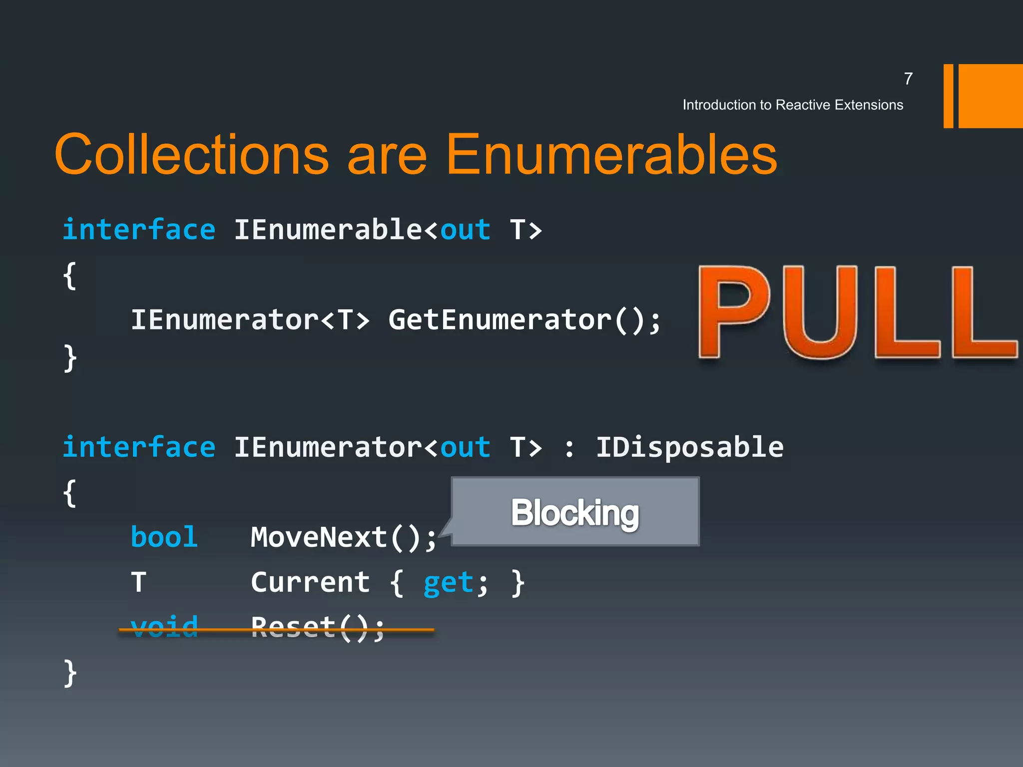 7
                                      Introduction to Reactive Extensions



Collections are Enumerables
interface IEnumerable<out T>
{
    IEnumerator<T> GetEnumerator();
}

interface IEnumerator<out T> : IDisposable
{
    bool   MoveNext();
    T      Current { get; }
    void   Reset();
}
 