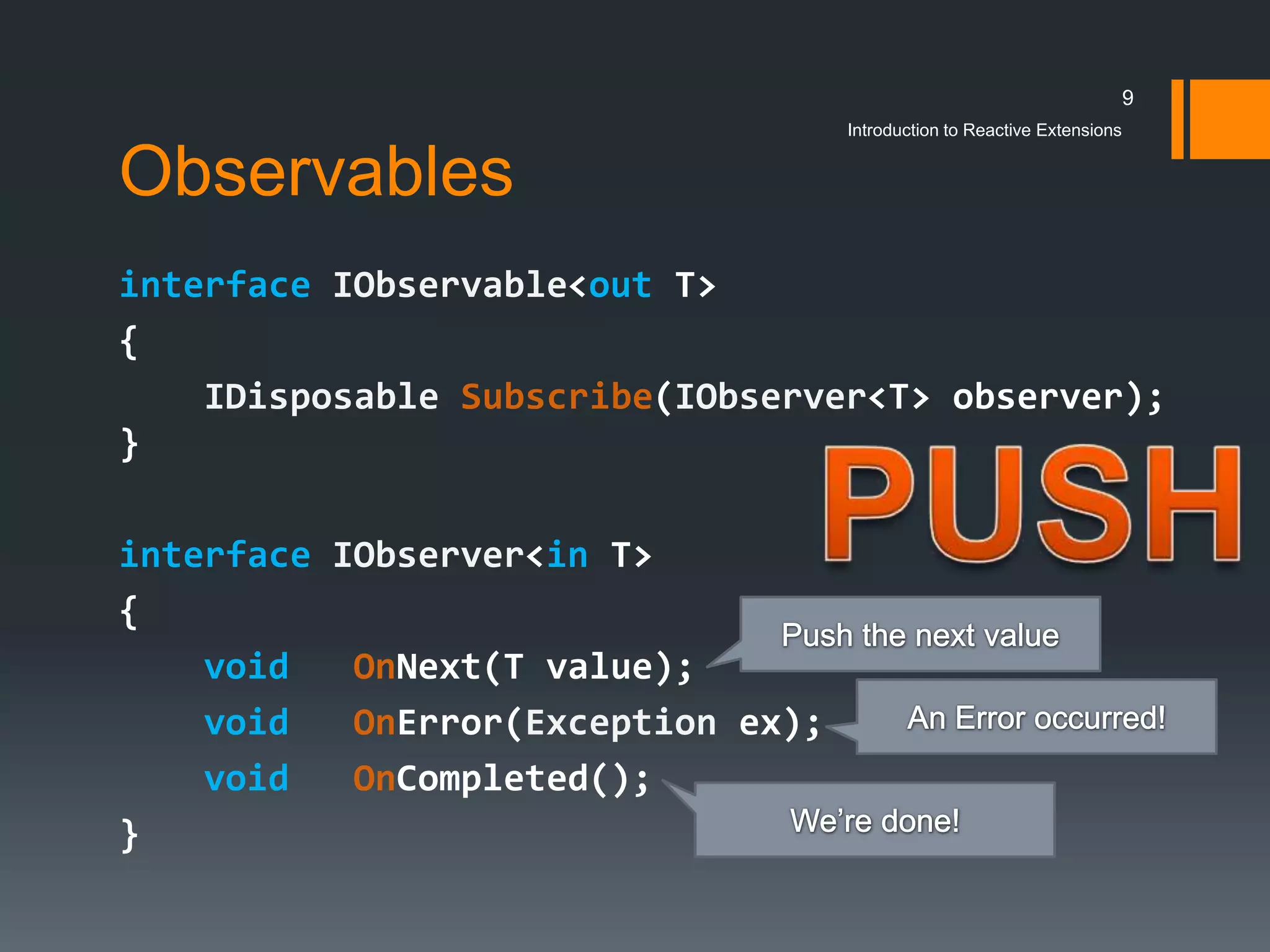9
                                    Introduction to Reactive Extensions


Observables
interface IObservable<out T>
{
    IDisposable Subscribe(IObserver<T> observer);
}

interface IObserver<in T>
{
    void   OnNext(T value);
    void   OnError(Exception ex);
    void   OnCompleted();
}
 