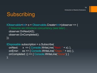 14
                                                Introduction to Reactive Extensions



Subscribing
IObservable<int> o = Observable.Create<int>(observer => {
   // Assume we introduce concurrency (see later)…
   observer.OnNext(42);
   observer.OnCompleted();
});

IDisposable subscription = o.Subscribe(
   onNext:   x => { Console.WriteLine("Next: " + x); },
   onError: ex => { Console.WriteLine("Oops: " + ex); },
   onCompleted: () => { Console.WriteLine("Done"); }
);
 