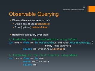 16
                                               Introduction to Reactive Extensions



Observable Querying
 Observables are sources of data
   Data is sent to you (push based)
   Extra (optional) notion of time.


 Hence we can query over them
// Producing an IObservable<Point> using Select
var       from    in Observable           MouseEventArgs

           select                      .Location

// Filtering for the first bisector using Where
var       from    in
          where
          select
 