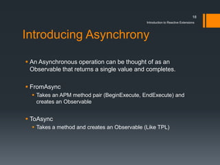 18
                                              Introduction to Reactive Extensions



Introducing Asynchrony

 An Asynchronous operation can be thought of as an
  Observable that returns a single value and completes.

 FromAsync
   Takes an APM method pair (BeginExecute, EndExecute) and
    creates an Observable


 ToAsync
   Takes a method and creates an Observable (Like TPL)
 