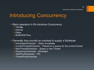 19
                                                   Introduction to Reactive Extensions




Introducing Concurrency
 Many operators in Rx introduce Concurrency
     Throttle
     Interval
     Delay
     BufferWithTime

 Generally they provide an overload to supply a Scheduler
     ImmediateScheduler – Static Immediate
     CurrentThreadScheduler – Placed on a queue for the current thread
     NewThreadScheduler – Spawn a new Thread
     DispatcherScheduler - Silverlight
     TaskPoolScheduler - TPL
     ThreadPoolScheduler
 