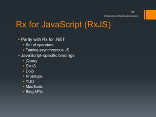 22
                                 Introduction to Reactive Extensions



Rx for JavaScript (RxJS)
 Parity with Rx for .NET
   Set of operators
   Taming asynchronous JS
 JavaScript-specific bindings
     jQuery
     ExtJS
     Dojo
     Prototype
     YUI3
     MooTools
     Bing APIs
 