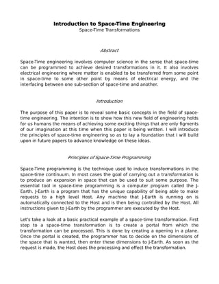 Introduction to Space-Time Engineering
Space-Time Transformations
Abstract
Space-Time engineering involves computer science in the sense that space-time
can be programmed to achieve desired transformations in it. It also involves
electrical engineering where matter is enabled to be transferred from some point
in space-time to some other point by means of electrical energy, and the
interfacing between one sub-section of space-time and another.
Introduction
The purpose of this paper is to reveal some basic concepts in the feld of space-
time engineering. The intention is to show how this new feld of engineering holds
for us humans the means of achieving some exciting things that are only fgments
of our imagination at this time when this paper is being written. I will introduce
the principles of space-time engineering so as to lay a foundation that I will build
upon in future papers to advance knowledge on these ideas.
Principles of Space-Time Programming
Space-Time programming is the technique used to induce transformations in the
space-time continuum. In most cases the goal of carrying out a transformation is
to produce an expansion in space that can be used to suit some purpose. The
essential tool in space-time programming is a computer program called the J-
Earth. J-Earth is a program that has the unique capability of being able to make
requests to a high level Host. Any machine that J-Earth is running on is
automatically connected to the Host and is then being controlled by the Host. All
instructions given to J-Earth by the programmer are executed by the Host.
Let's take a look at a basic practical example of a space-time transformation. First
step to a space-time transformation is to create a portal from which the
transformation can be processed. This is done by creating a opening in a plane.
Once the portal is created, the programmer has to decide on the dimensions of
the space that is wanted, then enter these dimensions to J-Earth. As soon as the
request is made, the Host does the processing and efect the transformation.
 