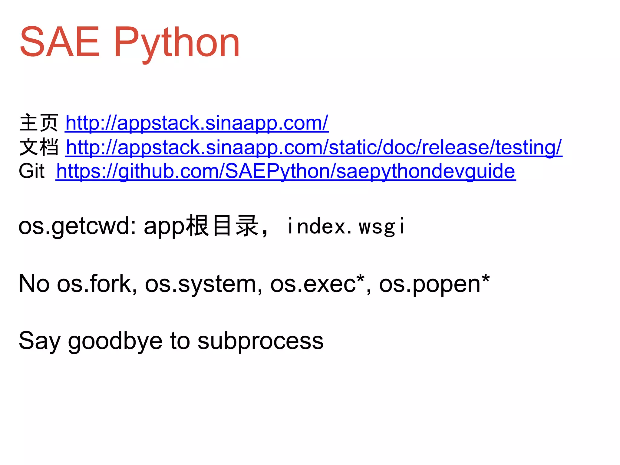 SAE Python
主页 http://appstack.sinaapp.com/
文档 http://appstack.sinaapp.com/static/doc/release/testing/
Git https://github.com/SAEPython/saepythondevguide

os.getcwd: app根目录，index.wsgi

No os.fork, os.system, os.exec*, os.popen*

Say goodbye to subprocess
 