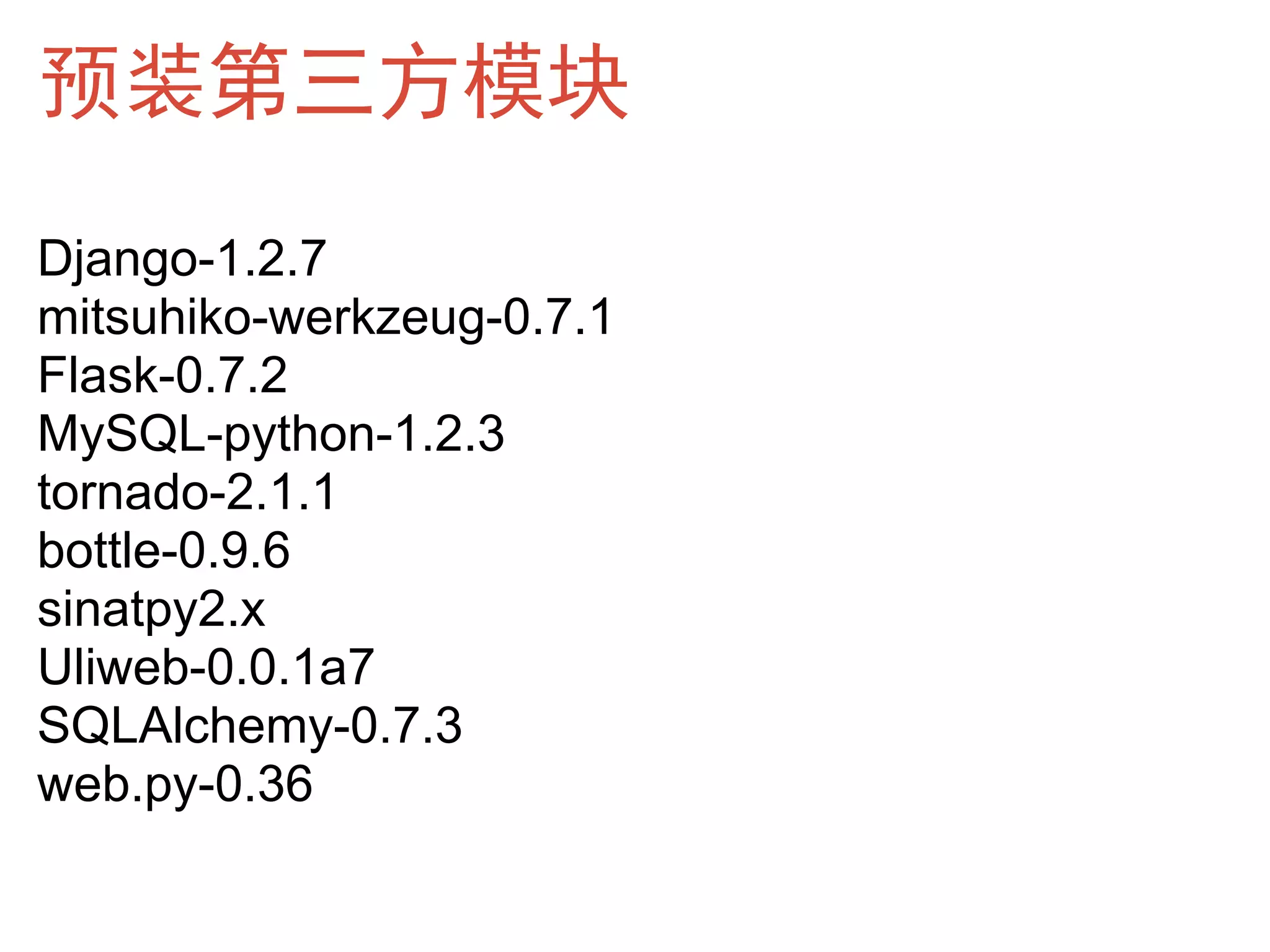 预装第三方模块
Django-1.2.7
mitsuhiko-werkzeug-0.7.1
Flask-0.7.2
MySQL-python-1.2.3
tornado-2.1.1
bottle-0.9.6
sinatpy2.x
Uliweb-0.0.1a7
SQLAlchemy-0.7.3
web.py-0.36
 
