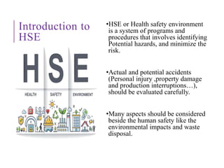 Introduction to
HSE
•HSE or Health safety environment
is a system of programs and
procedures that involves identifying
Potential hazards, and minimize the
risk.
•Actual and potential accidents
(Personal injury ,property damage
and production interruptions…),
should be evaluated carefully.
•Many aspects should be considered
beside the human safety like the
environmental impacts and waste
disposal.
 
