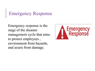 Emergency Response
Emergency response is the
stage of the disaster
management cycle that aims
to protect employees ,
environment from hazards,
and assets from damage.
 