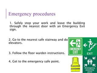 Emergency procedures
1. Safely stop your work and leave the building
through the nearest door with an Emergency Exit
sign.
2. Go to the nearest safe stairway and do not use
elevators.
3. Follow the floor warden instructions.
4. Get to the emergency safe point.
 