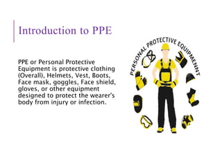 Introduction to PPE
PPE or Personal Protective
Equipment is protective clothing
(Overall), Helmets, Vest, Boots,
Face mask, goggles, Face shield,
gloves, or other equipment
designed to protect the wearer's
body from injury or infection.
 