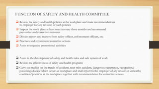  Assist in the development of safety and health rules and safe system of work
 Review the effectiveness of safety and health programs
 Carry out studies on the trends of accident, near-miss accident, dangerous occurrence, occupational
poisoning/disease which occurs at workplace and shall report to the employer of any unsafe or unhealthy
condition/practices at the workplace together with recommendation for corrective actions
FUNCTION OF SAFETY AND HEALTH COMMITTEE
 Review the safety and health policies at the workplace and make recommendations
to employer for any revision of such policies
 Inspect the work place at least once in every three months and recommend
preventive and corrective measures
 Discuss report and matters from safety officer, enforcement officers, etc.
 Practices and recommend corrective actions
 Assist to organize promotional activities
 