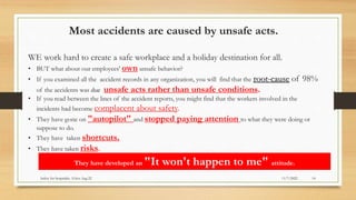 Most accidents are caused by unsafe acts.
WE work hard to create a safe workplace and a holiday destination for all.
• BUT what about our employees' own unsafe behavior?
• If you examined all the accident records in any organization, you will find that the root-cause of 98%
of the accidents was due unsafe acts rather than unsafe conditions.
• If you read between the lines of the accident reports, you might find that the workers involved in the
incidents had become complacent about safety.
• They have gone on "autopilot" and stopped paying attention to what they were doing or
suppose to do.
• They have taken shortcuts.
• They have taken risks.
They have developed an "It won't happen to me" attitude.
11/7/2022
Safety for hospitality. S.Siva Aug 22 14
 