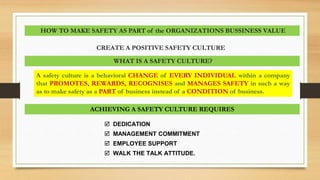 A safety culture is a behavioral CHANGE of EVERY INDIVIDUAL within a company
that PROMOTES, REWARDS, RECOGNISES and MANAGES SAFETY in such a way
as to make safety as a PART of business instead of a CONDITION of business.
WHAT IS A SAFETY CULTURE?
HOW TO MAKE SAFETY AS PART of the ORGANIZATIONS BUSSINESS VALUE
CREATE A POSITIVE SAFETY CULTURE
ACHIEVING A SAFETY CULTURE REQUIRES
 DEDICATION
 MANAGEMENT COMMITMENT
 EMPLOYEE SUPPORT
 WALK THE TALK ATTITUDE.
 