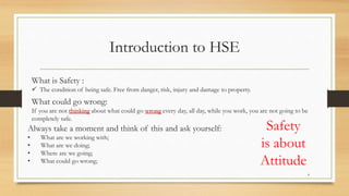 4
Introduction to HSE
What is Safety :
 The condition of being safe. Free from danger, risk, injury and damage to property.
What could go wrong:
If you are not thinking about what could go wrong every day, all day, while you work, you are not going to be
completely safe.
Always take a moment and think of this and ask yourself:
• What are we working with;
• What are we doing;
• Where are we going;
• What could go wrong;
Safety
is about
Attitude
 