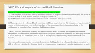 Section 30. Establishment of safety and health committee at place of work.
(1) Every employer shall establish a safety and health committee at the place of work in accordance with this section if-
(a) there are forty or more persons employed at the place of work; or
(b) the Director General directs the establishment of such a committee at the place of work.
(2) The composition of a safety and health committee established under subsection (1), the election or appointment of
persons to the committee, the powers of the members of the committee and any other matter relating to the
establishment or procedure of the committee shall be as prescribed.
(3) Every employer shall consult the safety and health committee with a view to the making and maintenance of
arrangements which will enable him and his employees to co-operate effectively in promoting and developing measures
to ensure the safety and health at the place of work of the employees, and in checking the effectiveness of such
measures.
(4) A person who contravenes the provisions of this section shall be guilty of an offence and shall, on conviction, be
liable to a fine not exceeding five thousand ringgit or to imprisonment for a term not exceeding six months or to both.
OSHA 1994 – with regards to Safety and Health Committee
 