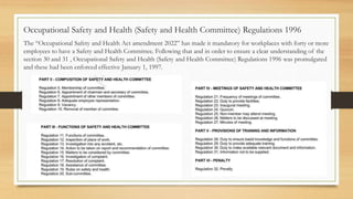 The “Occupational Safety and Health Act amendment 2022” has made it mandatory for workplaces with forty or more
employees to have a Safety and Health Committee. Following that and in order to ensure a clear understanding of the
section 30 and 31 , Occupational Safety and Health (Safety and Health Committee) Regulations 1996 was promulgated
and these had been enforced effective January 1, 1997.
Occupational Safety and Health (Safety and Health Committee) Regulations 1996
 