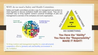 Safety and health committees provide a way for management and workers to
meet regularly to discuss workplace health and safety issues. They are an
important way to bring together worker’s practical knowledge of jobs and
management’s overview of the workplace and work organization.
WHY do we need a Safety and Health Committee.
To bring workers and management together in a non-adversarial,
cooperative effort to promote safe and healthy environment in
the workplace
 