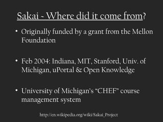 Sakai ~ Where did it come from?
• Originally funded by a grant from the Mellon
  Foundation

• Feb 2004: Indiana, MIT, Stanford, Univ. of
  Michigan, uPortal & Open Knowledge

• University of Michigan’s “CHEF” course
  management system
        http://en.wikipedia.org/wiki/Sakai_Project
 
