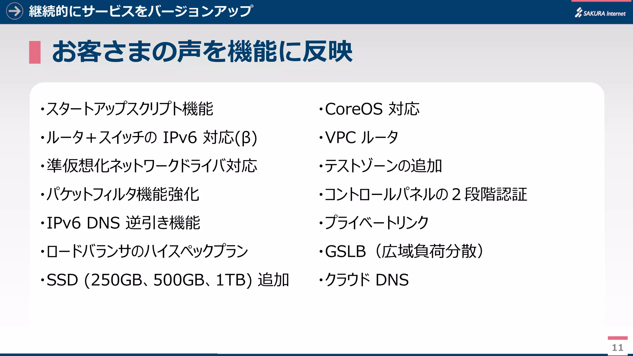 11
継続的にサービスをバージョンアップ
▌お客さまの声を機能に反映
11
・スタートアップスクリプト機能
・ルータ＋スイッチの IPv6 対応(β)
・準仮想化ネットワークドライバ対応
・パケットフィルタ機能強化
・IPv6 DNS 逆引き機能
・ロードバランサのハイスペックプラン
・SSD (250GB、500GB、1TB) 追加
・CoreOS 対応
・VPC ルータ
・テストゾーンの追加
・コントロールパネルの２段階認証
・プライベートリンク
・GSLB（広域負荷分散）
・クラウド DNS
 