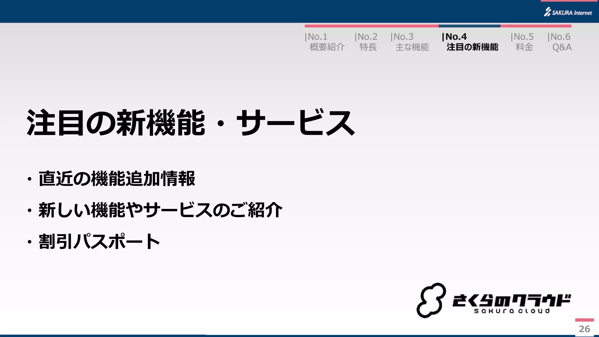 26
・直近の機能追加情報
・新しい機能やサービスのご紹介
・割引パスポート
注目の新機能・サービス
|No.2
特長
|No.3
主な機能
|No.1
概要紹介
|No.4
注目の新機能
|No.5
料金
|No.6
Q&A
26
 