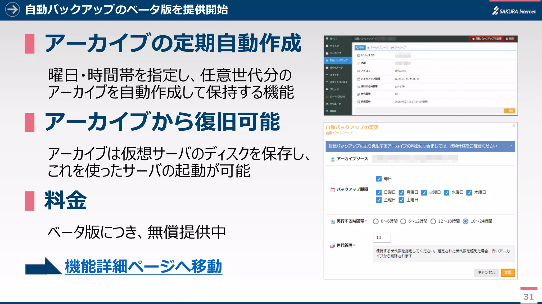 31
自動バックアップのベータ版を提供開始
▌アーカイブの定期自動作成
曜日・時間帯を指定し、任意世代分の
アーカイブを自動作成して保持する機能
▌アーカイブから復旧可能
アーカイブは仮想サーバのディスクを保存し、
これを使ったサーバの起動が可能
▌料金
ベータ版につき、無償提供中
31
機能詳細ページへ移動
 
