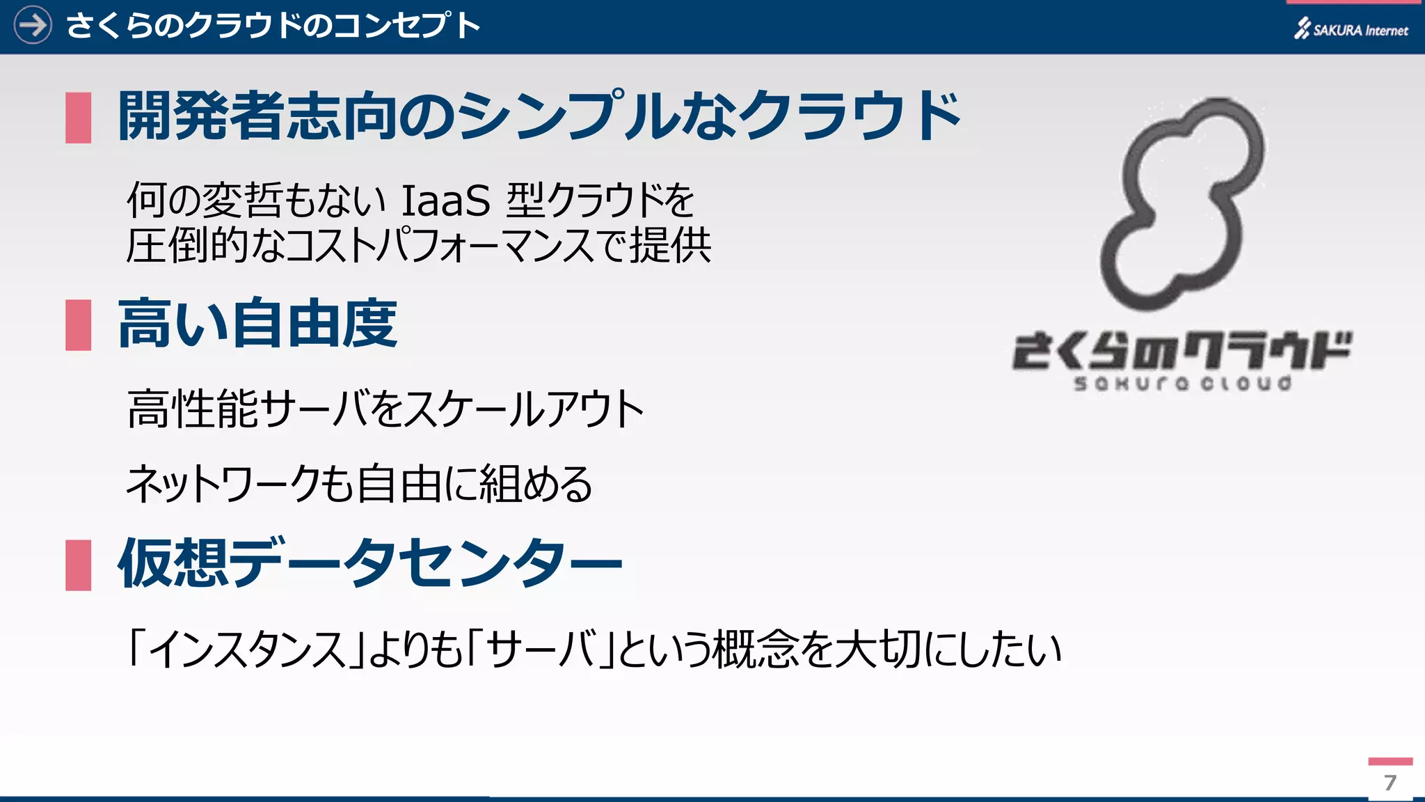 7
さくらのクラウドのコンセプト
▌開発者志向のシンプルなクラウド
何の変哲もない IaaS 型クラウドを
圧倒的なコストパフォーマンスで提供
▌高い自由度
高性能サーバをスケールアウト
ネットワークも自由に組める
▌仮想データセンター
「インスタンス」よりも「サーバ」という概念を大切にしたい
7
 