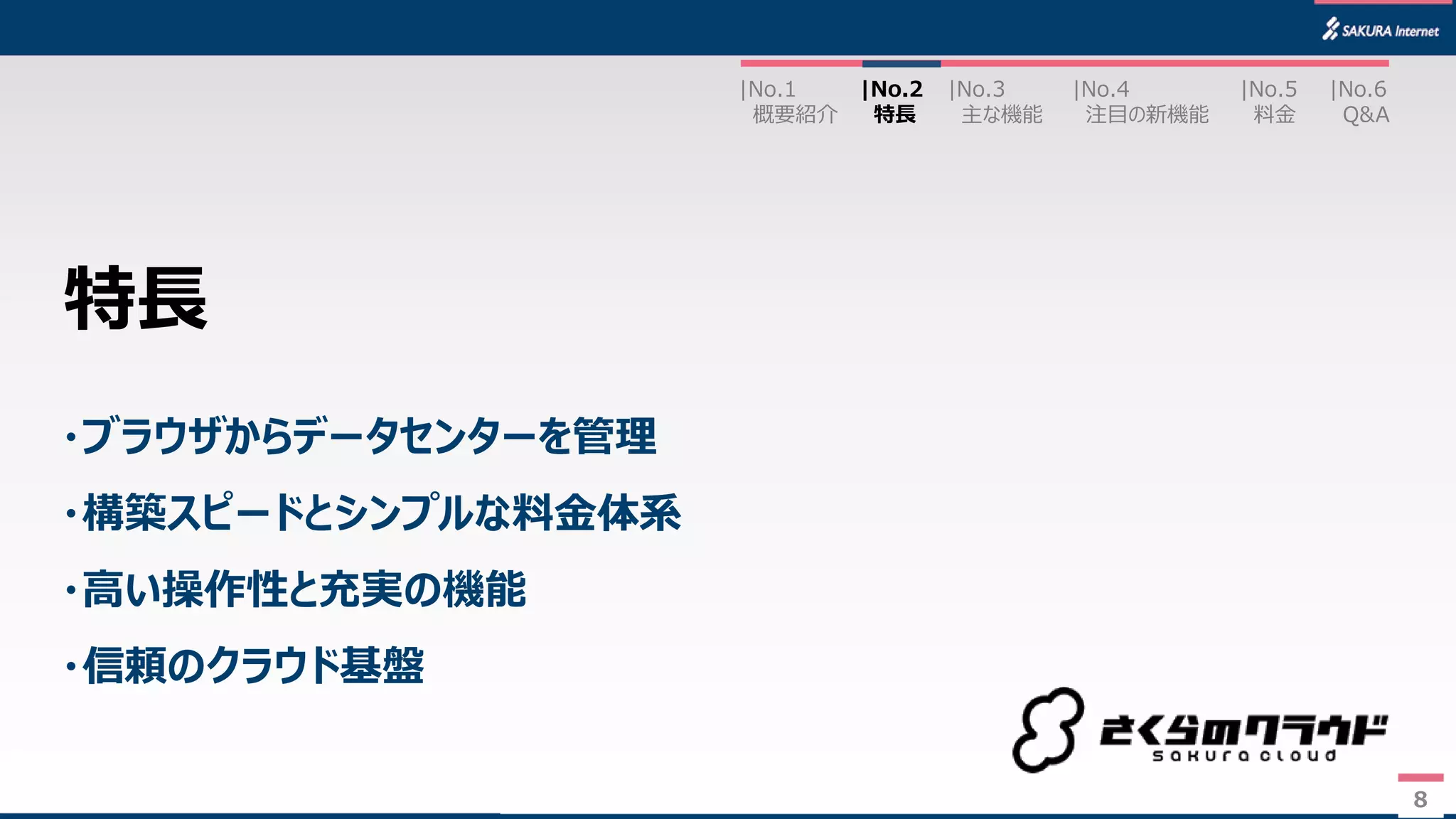 8
・ブラウザからデータセンターを管理
・構築スピードとシンプルな料金体系
・高い操作性と充実の機能
・信頼のクラウド基盤
特長
|No.2
特長
|No.3
主な機能
|No.1
概要紹介
|No.4
注目の新機能
|No.5
料金
|No.6
Q&A
8
 