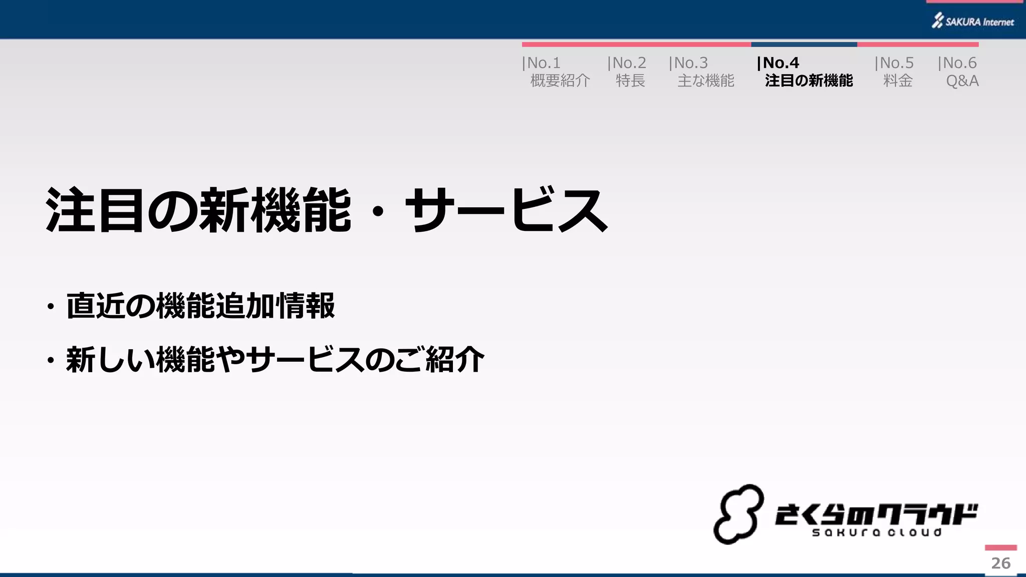 26
・直近の機能追加情報
・新しい機能やサービスのご紹介
注目の新機能・サービス
|No.2
特長
|No.3
主な機能
|No.1
概要紹介
|No.4
注目の新機能
|No.5
料金
|No.6
Q&A
26
 