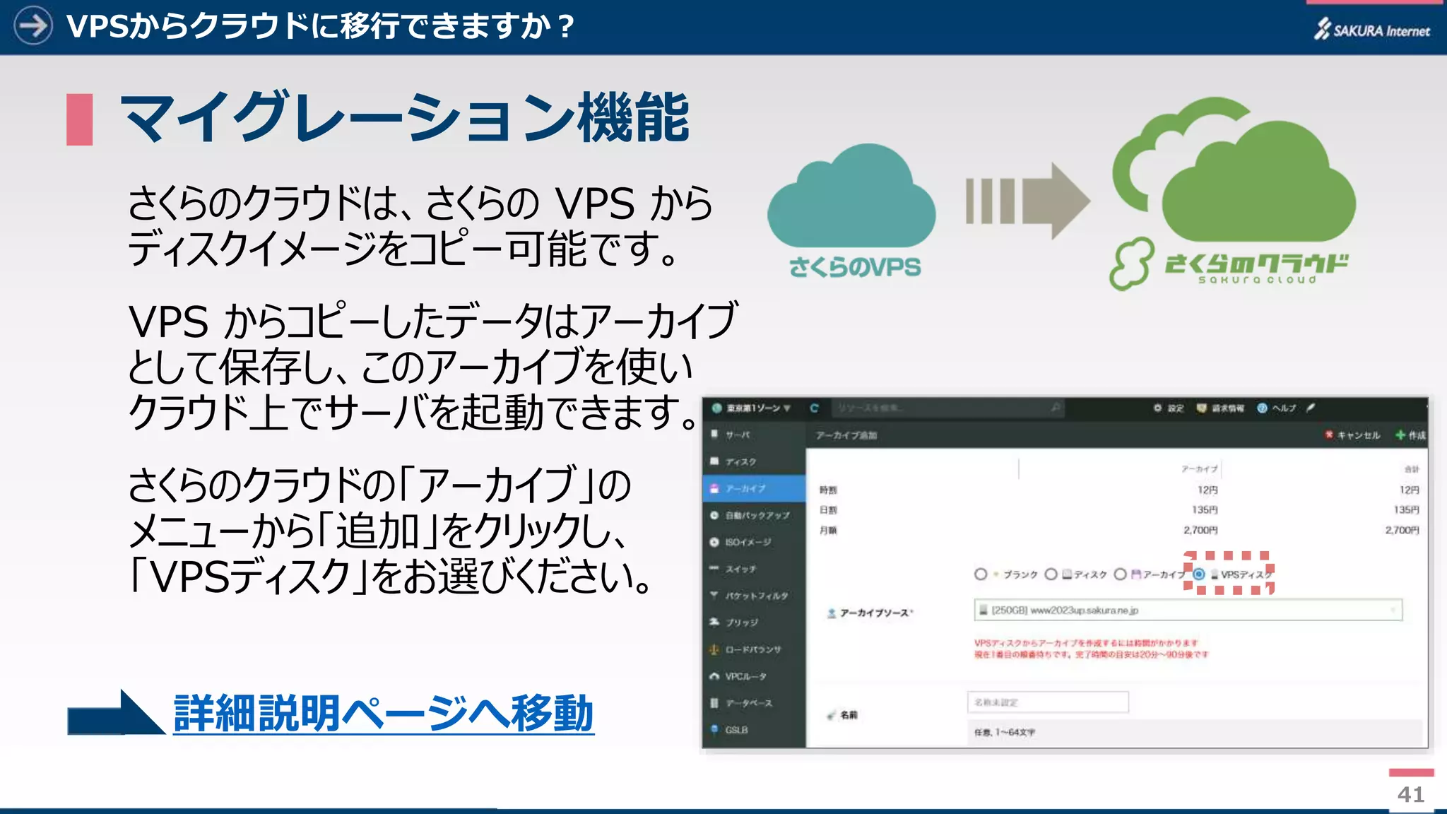 41
VPSからクラウドに移行できますか？
▌マイグレーション機能
さくらのクラウドは、さくらの VPS から
ディスクイメージをコピー可能です。
VPS からコピーしたデータはアーカイブ
として保存し、このアーカイブを使い
クラウド上でサーバを起動できます。
さくらのクラウドの「アーカイブ」の
メニューから「追加」をクリックし、
「VPSディスク」をお選びください。
41
詳細説明ページへ移動
 
