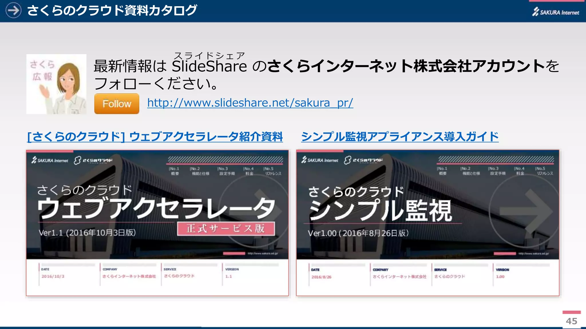 45
さくらのクラウド資料カタログ
45
最新情報は SlideShare のさくらインターネット株式会社アカウントを
フォローください。
http://www.slideshare.net/sakura_pr/
ス ラ イ ド シ ェ ア
[さくらのクラウド] ウェブアクセラレータ紹介資料 シンプル監視アプライアンス導入ガイド
 