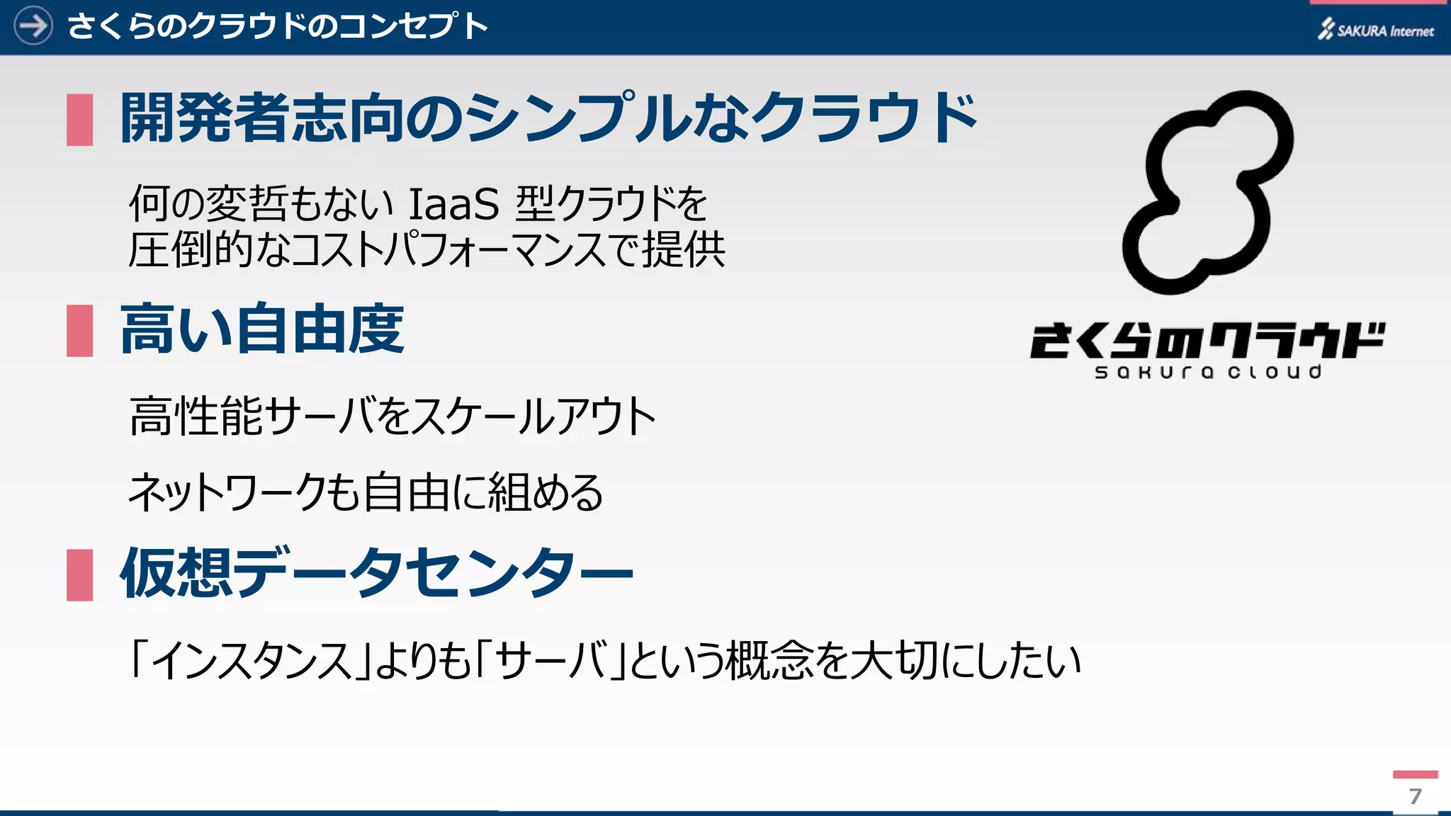7
さくらのクラウドのコンセプト
▌開発者志向のシンプルなクラウド
何の変哲もない IaaS 型クラウドを
圧倒的なコストパフォーマンスで提供
▌高い自由度
高性能サーバをスケールアウト
ネットワークも自由に組める
▌仮想データセンター
「インスタンス」よりも「サーバ」という概念を大切にしたい
7
 