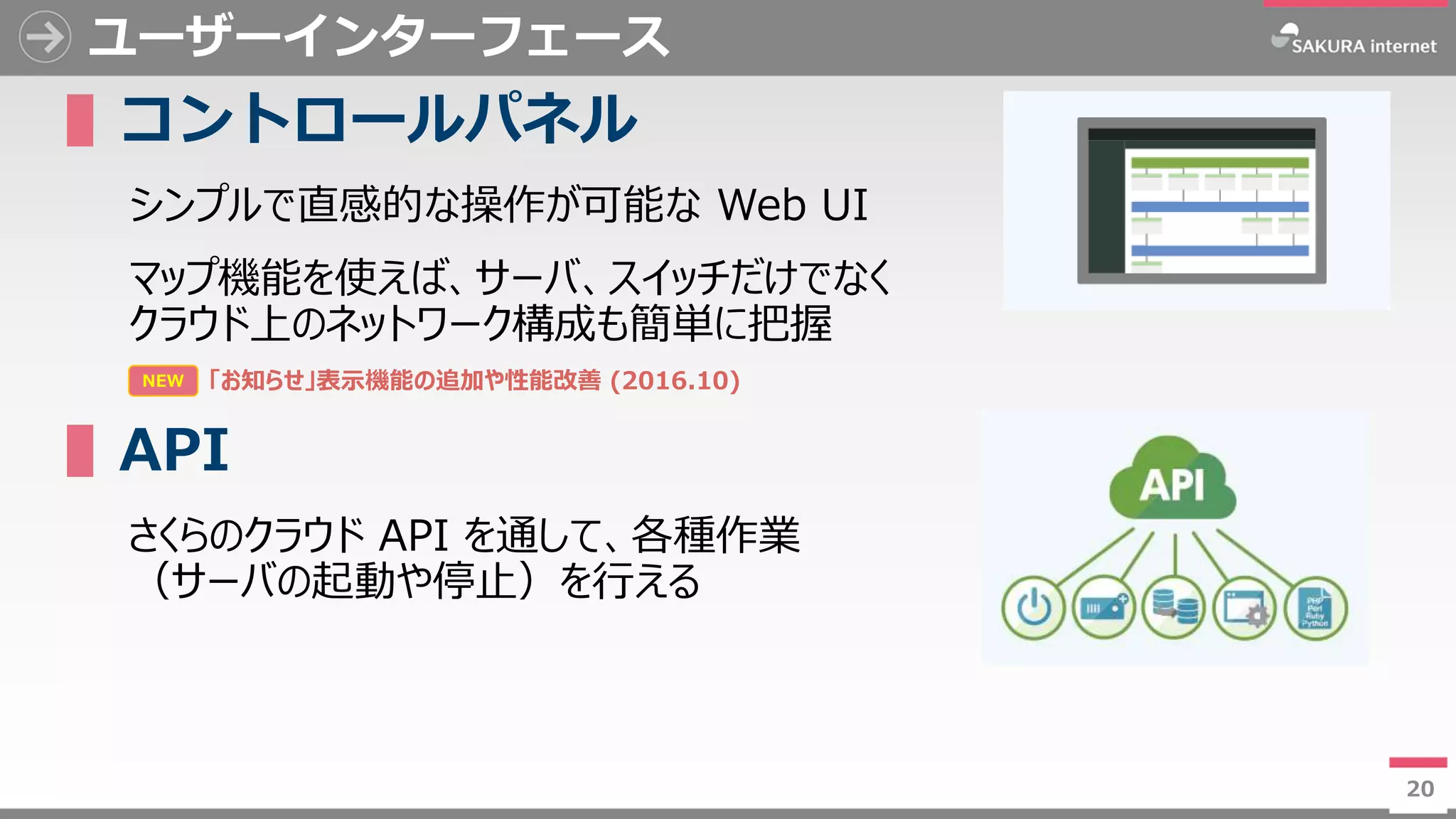 20
ユーザーインターフェース
▌コントロールパネル
シンプルで直感的な操作が可能な Web UI
マップ機能を使えば、サーバ、スイッチだけでなく
クラウド上のネットワーク構成も簡単に把握
▌API
さくらのクラウド API を通して、各種作業
（サーバの起動や停止）を行える
20
NEW 「お知らせ」表示機能の追加や性能改善 (2016.10)
 