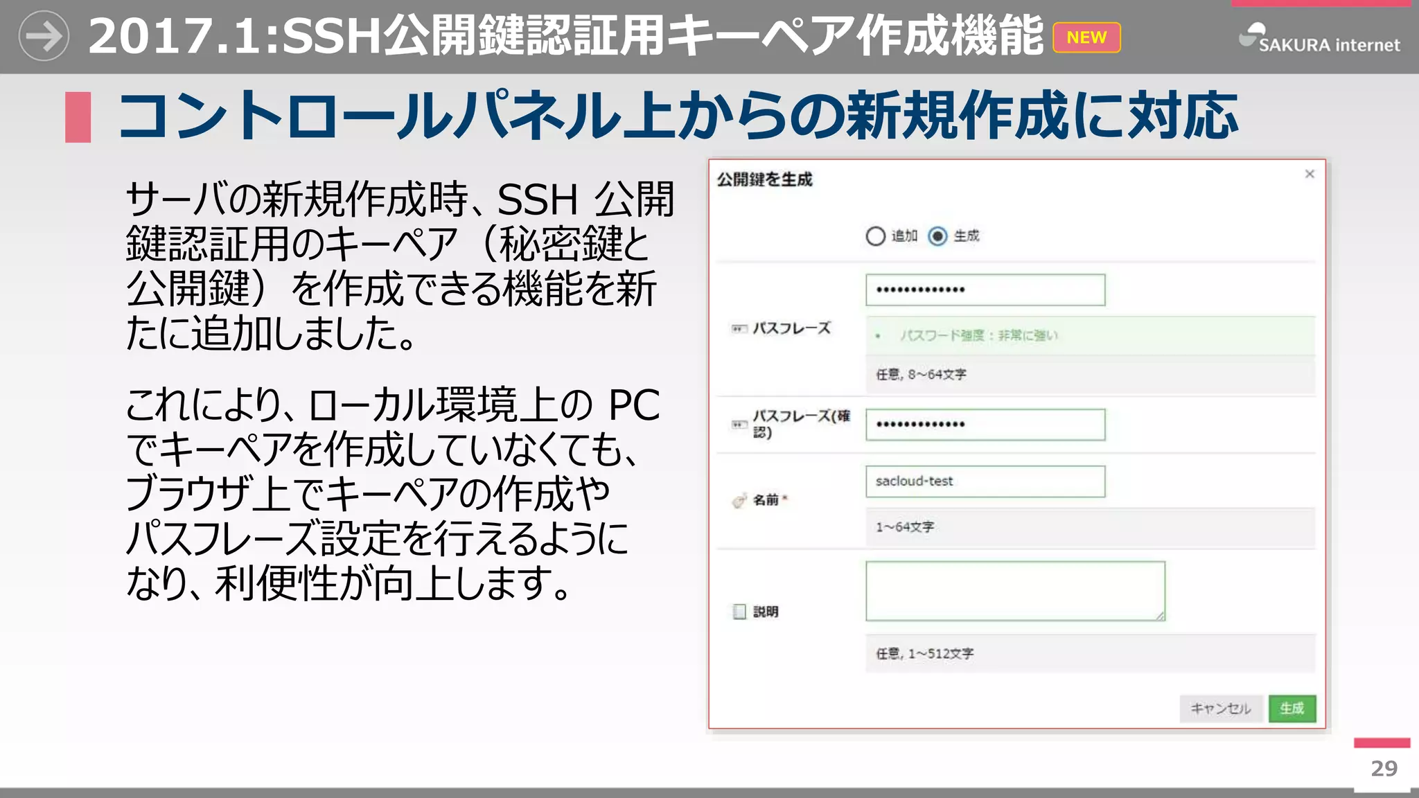 29
2017.1:SSH公開鍵認証用キーペア作成機能
▌コントロールパネル上からの新規作成に対応
サーバの新規作成時、SSH 公開
鍵認証用のキーペア（秘密鍵と
公開鍵）を作成できる機能を新
たに追加しました。
これにより、ローカル環境上の PC
でキーペアを作成していなくても、
ブラウザ上でキーペアの作成や
パスフレーズ設定を行えるように
なり、利便性が向上します。
29
NEW
 
