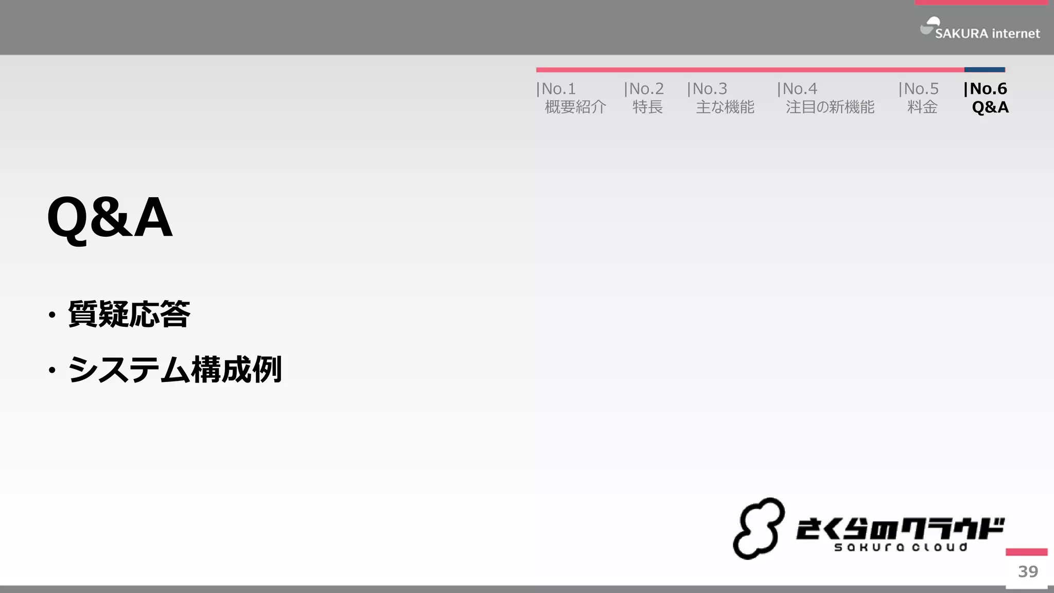 39
・質疑応答
・システム構成例
Q&A
39
|No.2
特長
|No.3
主な機能
|No.1
概要紹介
|No.4
注目の新機能
|No.5
料金
|No.6
Q&A
 
