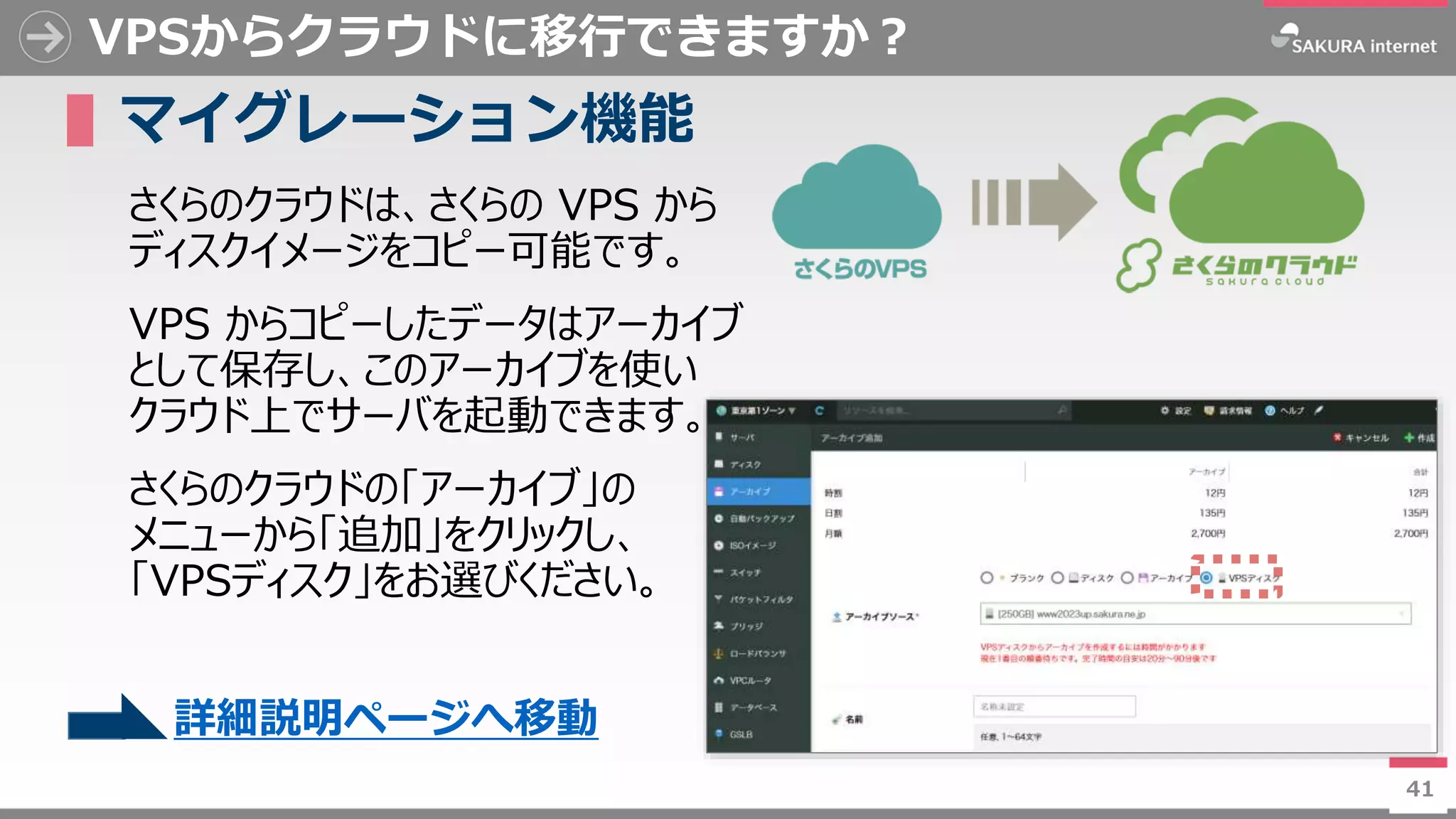 41
VPSからクラウドに移行できますか？
▌マイグレーション機能
さくらのクラウドは、さくらの VPS から
ディスクイメージをコピー可能です。
VPS からコピーしたデータはアーカイブ
として保存し、このアーカイブを使い
クラウド上でサーバを起動できます。
さくらのクラウドの「アーカイブ」の
メニューから「追加」をクリックし、
「VPSディスク」をお選びください。
41
詳細説明ページへ移動
 