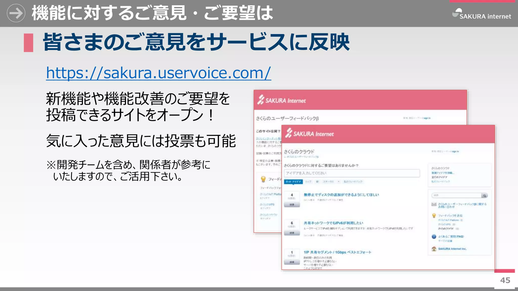 45
機能に対するご意見・ご要望は
▌皆さまのご意見をサービスに反映
https://sakura.uservoice.com/
新機能や機能改善のご要望を
投稿できるサイトをオープン！
気に入った意見には投票も可能
※開発チームを含め、関係者が参考に
いたしますので、ご活用下さい。
45
 