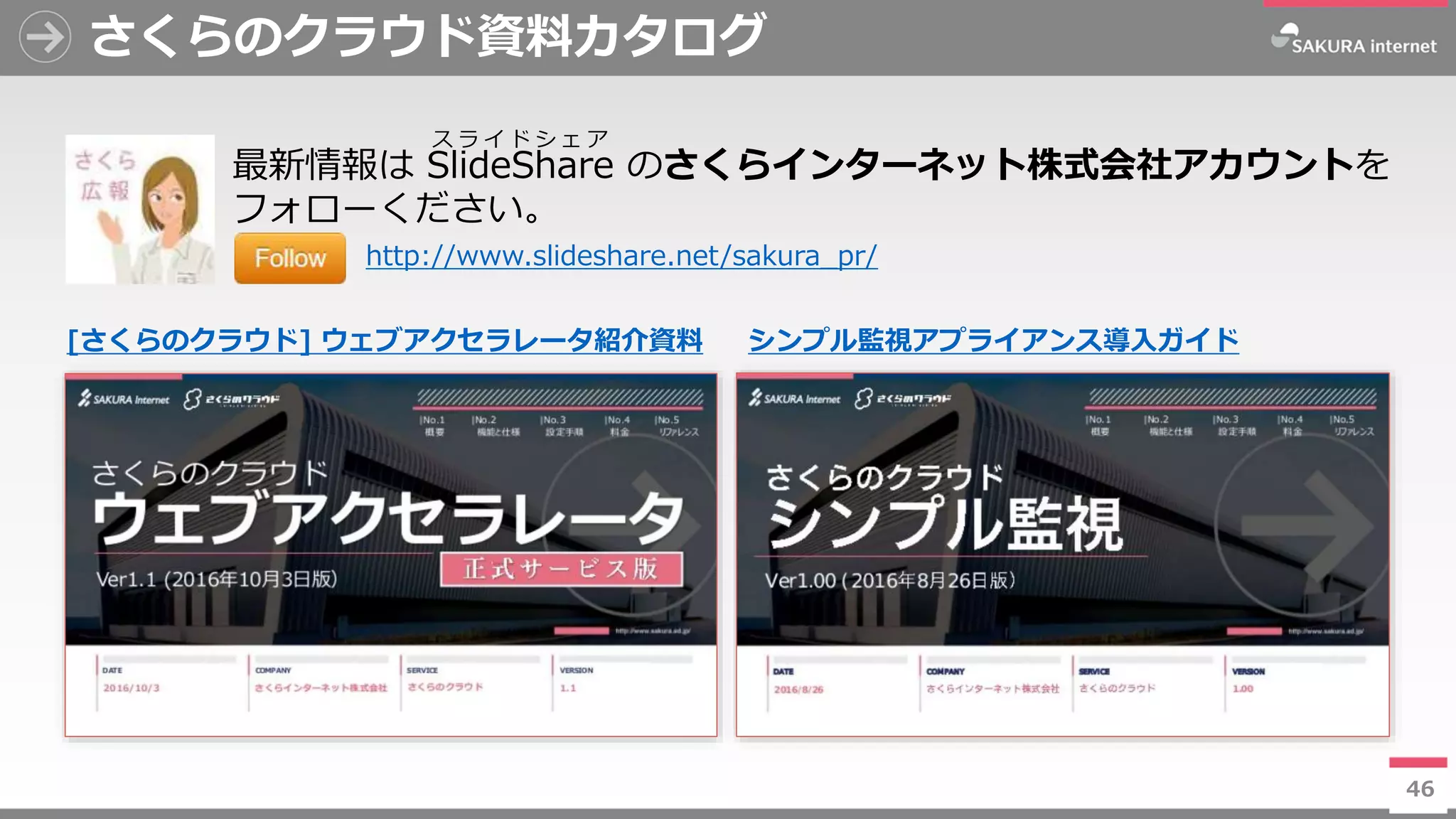 46
さくらのクラウド資料カタログ
46
最新情報は SlideShare のさくらインターネット株式会社アカウントを
フォローください。
http://www.slideshare.net/sakura_pr/
ス ラ イ ド シ ェ ア
[さくらのクラウド] ウェブアクセラレータ紹介資料 シンプル監視アプライアンス導入ガイド
 