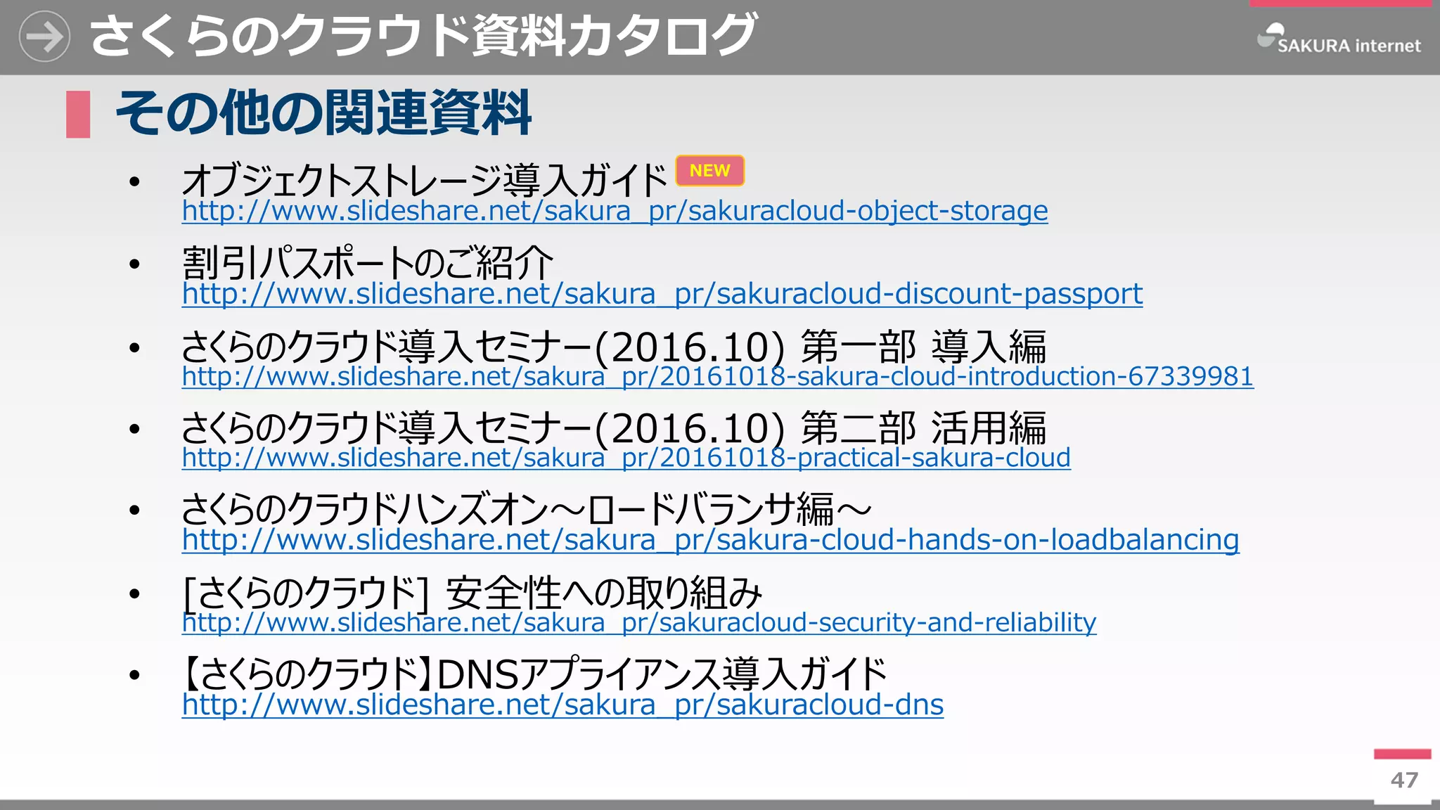 47
さくらのクラウド資料カタログ
▌その他の関連資料
• オブジェクトストレージ導入ガイド
http://www.slideshare.net/sakura_pr/sakuracloud-object-storage
• 割引パスポートのご紹介
http://www.slideshare.net/sakura_pr/sakuracloud-discount-passport
• さくらのクラウド導入セミナー(2016.10) 第一部 導入編
http://www.slideshare.net/sakura_pr/20161018-sakura-cloud-introduction-67339981
• さくらのクラウド導入セミナー(2016.10) 第二部 活用編
http://www.slideshare.net/sakura_pr/20161018-practical-sakura-cloud
• さくらのクラウドハンズオン～ロードバランサ編～
http://www.slideshare.net/sakura_pr/sakura-cloud-hands-on-loadbalancing
• [さくらのクラウド] 安全性への取り組み
http://www.slideshare.net/sakura_pr/sakuracloud-security-and-reliability
• 【さくらのクラウド】DNSアプライアンス導入ガイド
http://www.slideshare.net/sakura_pr/sakuracloud-dns
47
NEW
 