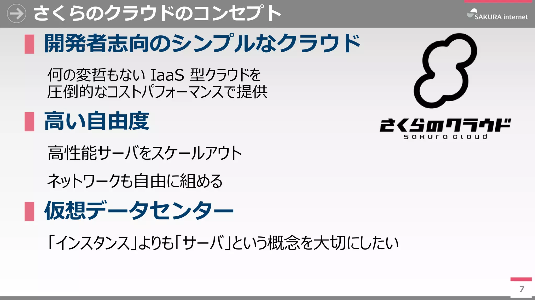 7
さくらのクラウドのコンセプト
▌開発者志向のシンプルなクラウド
何の変哲もない IaaS 型クラウドを
圧倒的なコストパフォーマンスで提供
▌高い自由度
高性能サーバをスケールアウト
ネットワークも自由に組める
▌仮想データセンター
「インスタンス」よりも「サーバ」という概念を大切にしたい
7
 