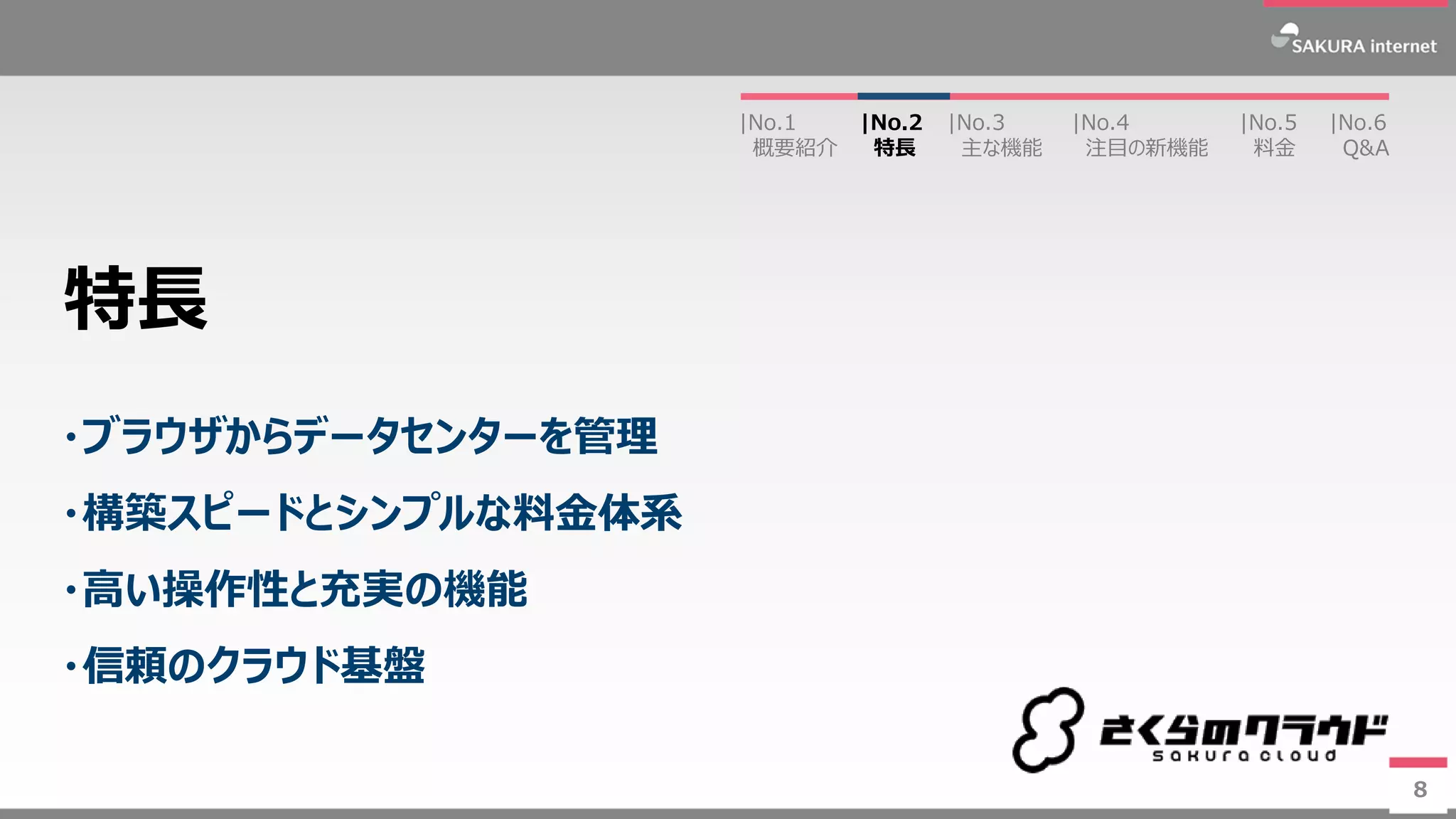 8
・ブラウザからデータセンターを管理
・構築スピードとシンプルな料金体系
・高い操作性と充実の機能
・信頼のクラウド基盤
特長
8
|No.2
特長
|No.3
主な機能
|No.1
概要紹介
|No.4
注目の新機能
|No.5
料金
|No.6
Q&A
 