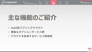 24
✓ IaaS型パブリッククラウド
✓ 豊富なオプションサービス群
✓ クラウドを拡張するサービス間接続
主な機能のご紹介
24
|No.2
概要
No.4
機能
|No.5
料金
|No.3
特長
|No.1
今月の新機能やサービス
|No.6
Q&A
 