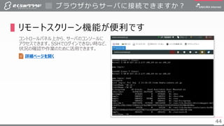 4444
▌リモートスクリーン機能が便利です
コントロールパネル上から、サーバのコンソールに
アクセスできます。SSHでログインできない時など、
状況の確認や作業のために活用できます。
ブラウザからサーバに接続できますか？
詳細ページを開く
 