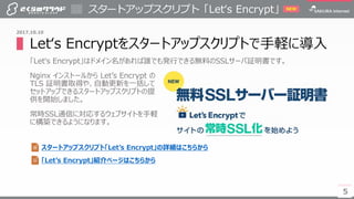 5
▌Let‘s Encryptをスタートアップスクリプトで手軽に導入
「Let‘s Encrypt」はドメイン名があれば誰でも発行できる無料のSSLサーバ証明書です。
Nginx インストールから Let’s Encrypt の
TLS 証明書取得や、自動更新を一括して
セットアップできるスタートアップスクリプトの提
供を開始しました。
常時SSL通信に対応するウェブサイトを手軽
に構築できるようになります。
スタートアップスクリプト「Let‘s Encrypt」
5
2017.10.10
スタートアップスクリプト「Let’s Encrypt」の詳細はこちらから
「Let’s Encrypt」紹介ページはこちらから
NEW
 