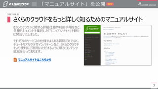 7
▌さくらのクラウドをもっと詳しく知るためのマニュアルサイト
さくらのクラウドに関する詳細仕様や利用手順をなど、
各種ドキュメントを集約した「マニュアルサイト」を新た
に開設いたしました。
それぞれのサービスの仕様やよくある質問だけでなく、
チュートリアルやデザインパターンなど、さくらのクラウド
をより便利にご利用いただけるように順次コンテンツ
拡充を行っております。
「マニュアルサイト」を公開
7
2017.08.31
NEW
マニュアルサイトはこちらから
 