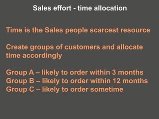 Time is the Sales people scarcest resource
Create groups of customers and allocate
time accordingly
Group A – likely to order within 3 months
Group B – likely to order within 12 months
Group C – likely to order sometime
Sales effort - time allocation
 