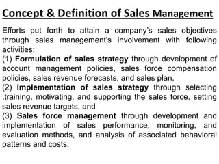Concept & Definition of Sales Management
Efforts put forth to attain a company’s sales objectives
through sales management’s involvement with following
activities:
(1) Formulation of sales strategy through development of
account management policies, sales force compensation
policies, sales revenue forecasts, and sales plan,
(2) Implementation of sales strategy through selecting
,training, motivating, and supporting the sales force, setting
sales revenue targets, and
(3) Sales force management through development and
implementation of sales performance, monitoring, and
evaluation methods, and analysis of associated behavioral
patterns and costs.
 
