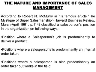 THE NATURE AND IMPORTANCE OF SALES
             MANAGEMENT

According to Robert N. McMurry in his famous article ‘The
Mystique of Super Salesmanship’ (Harvard Business Review,
March-April 1961, p.114) classified a salesperson’s position
in the organization on following ways:-

•Position where a Salesperson’s job is predominantly to
deliver a product;

•Positions where a salespersons is predominantly an internal
order taker;

•Positions where a salesperson is also predominantly an
order taker but works in the field;
 