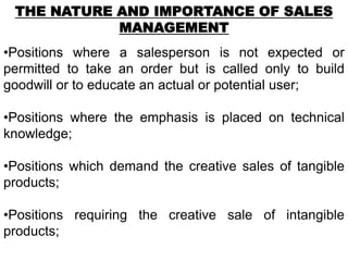 THE NATURE AND IMPORTANCE OF SALES
            MANAGEMENT
•Positions where a salesperson is not expected or
permitted to take an order but is called only to build
goodwill or to educate an actual or potential user;

•Positions where the emphasis is placed on technical
knowledge;

•Positions which demand the creative sales of tangible
products;

•Positions requiring the creative sale of intangible
products;
 