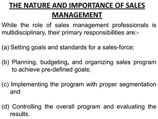 THE NATURE AND IMPORTANCE OF SALES
             MANAGEMENT
While the role of sales management professionals is
multidisciplinary, their primary responsibilities are:-

(a) Setting goals and standards for a sales-force;

(b) Planning, budgeting, and organizing sales program
    to achieve pre-defined goals;

(c) Implementing the program with proper segmentation
    and

(d) Controlling the overall program and evaluating the
   results.
 